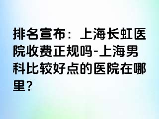 排名宣布：上海长虹医院收费正规吗-上海男科比较好点的医院在哪里？