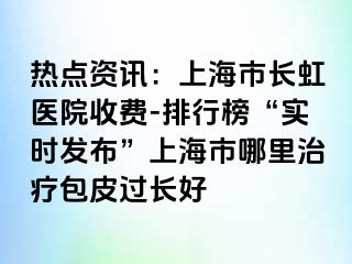 热点资讯：上海市长虹医院收费-排行榜“实时发布”上海市哪里治疗包皮过长好