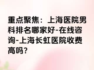 重点聚焦：上海医院男科排名哪家好-在线咨询-上海长虹医院收费高吗？