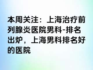 本周关注：上海治疗前列腺炎医院男科-排名出炉，上海男科排名好的医院