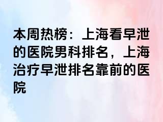 本周热榜：上海看早泄的医院男科排名，上海治疗早泄排名靠前的医院