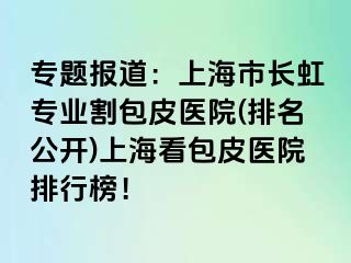 专题报道：上海市长虹专业割包皮医院(排名公开)上海看包皮医院排行榜！