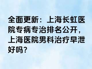 全面更新：上海长虹医院专病专治排名公开，上海医院男科治疗早泄好吗？
