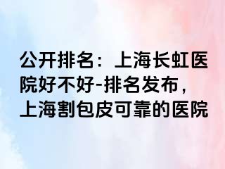 公开排名：上海长虹医院好不好-排名发布，上海割包皮可靠的医院
