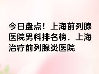 今日盘点！上海前列腺医院男科排名榜，上海治疗前列腺炎医院