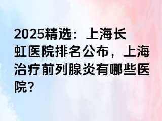 2025精选：上海长虹医院排名公布，上海治疗前列腺炎有哪些医院？