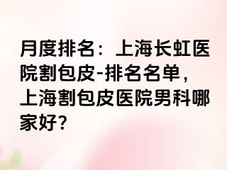 月度排名：上海长虹医院割包皮-排名名单，上海割包皮医院男科哪家好？