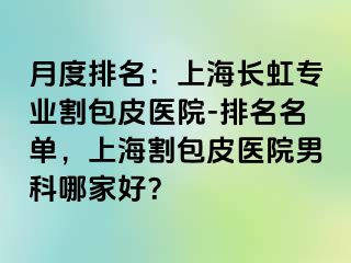 月度排名：上海长虹专业割包皮医院-排名名单，上海割包皮医院男科哪家好？