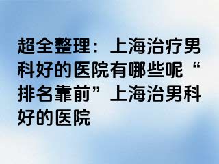 超全整理：上海治疗男科好的医院有哪些呢“排名靠前”上海治男科好的医院