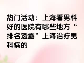 热门活动：上海看男科好的医院有哪些地方“排名透露”上海治疗男科病的