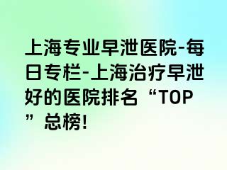 上海专业早泄医院-每日专栏-上海治疗早泄好的医院排名“TOP”总榜!