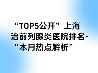 “TOP5公开”上海治前列腺炎医院排名-“本月热点解析”