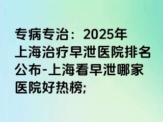 专病专治：2025年上海治疗早泄医院排名公布-上海看早泄哪家医院好热榜;