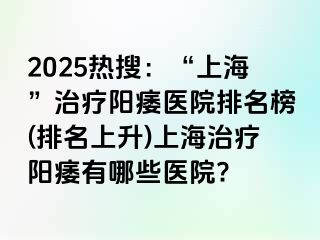 2025热搜：“上海”治疗阳痿医院排名榜(排名上升)上海治疗阳痿有哪些医院?