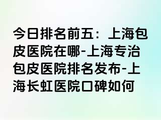 今日排名前五：上海包皮医院在哪-上海专治包皮医院排名发布-上海长虹医院口碑如何