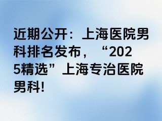 近期公开：上海医院男科排名发布，“2025精选”上海专治医院男科!