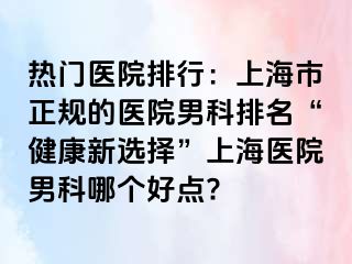 热门医院排行：上海市正规的医院男科排名“健康新选择”上海医院男科哪个好点?