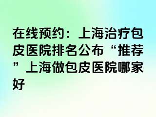 在线预约：上海治疗包皮医院排名公布“推荐”上海做包皮医院哪家好