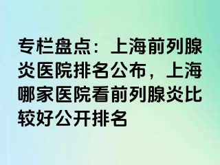 专栏盘点：上海前列腺炎医院排名公布，上海哪家医院看前列腺炎比较好公开排名
