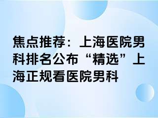 焦点推荐：上海医院男科排名公布“精选”上海正规看医院男科