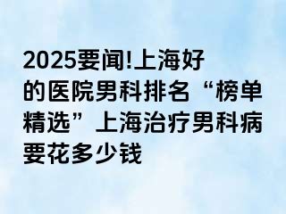2025要闻!上海好的医院男科排名“榜单精选”上海治疗男科病要花多少钱