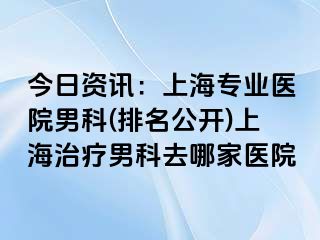 今日资讯：上海专业医院男科(排名公开)上海治疗男科去哪家医院
