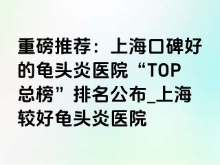 重磅推荐：上海口碑好的龟头炎医院“TOP总榜”排名公布_上海较好龟头炎医院