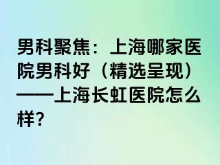 男科聚焦：上海哪家医院男科好（精选呈现）——上海长虹医院怎么样？