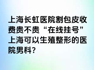 上海长虹医院割包皮收费贵不贵“在线挂号”上海可以生殖整形的医院男科?