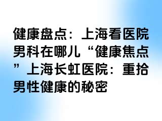健康盘点：上海看医院男科在哪儿“健康焦点”上海长虹医院：重拾男性健康的秘密