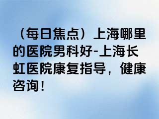 （每日焦点）上海哪里的医院男科好-上海长虹医院康复指导，健康咨询！