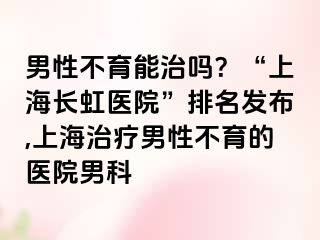 男性不育能治吗？“上海长虹医院”排名发布,上海治疗男性不育的医院男科
