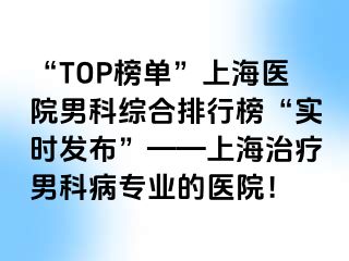 “TOP榜单”上海医院男科综合排行榜“实时发布”——上海治疗男科病专业的医院！