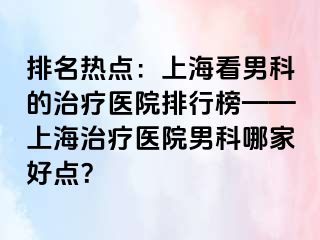 排名热点：上海看男科的治疗医院排行榜——上海治疗医院男科哪家好点？