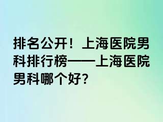 排名公开！上海医院男科排行榜——上海医院男科哪个好？