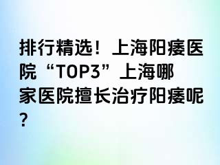排行精选！上海阳痿医院“TOP3”上海哪家医院擅长治疗阳痿呢？