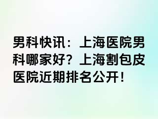 男科快讯：上海医院男科哪家好？上海割包皮医院近期排名公开！