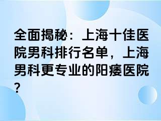 全面揭秘：上海十佳医院男科排行名单，上海男科更专业的阳痿医院？