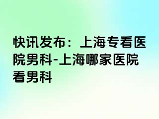 快讯发布：上海专看医院男科-上海哪家医院看男科