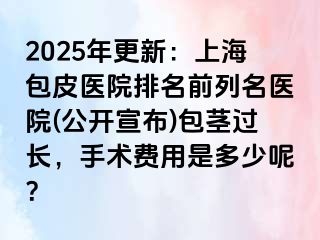 2025年更新：上海包皮医院排名前列名医院(公开宣布)包茎过长，手术费用是多少呢？