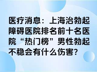 医疗消息：上海治勃起障碍医院排名前十名医院“热门榜”男性勃起不稳会有什么伤害？