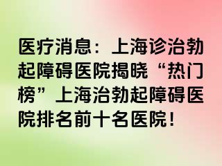 医疗消息：上海诊治勃起障碍医院揭晓“热门榜”上海治勃起障碍医院排名前十名医院！