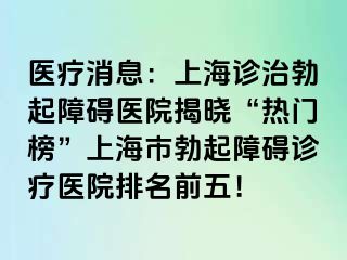 医疗消息：上海诊治勃起障碍医院揭晓“热门榜”上海市勃起障碍诊疗医院排名前五！