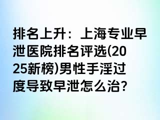 排名上升：上海专业早泄医院排名评选(2025新榜)男性手淫过度导致早泄怎么治？