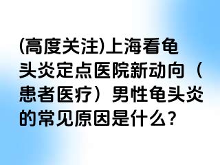 (高度关注)上海看龟头炎定点医院新动向（患者医疗）男性龟头炎的常见原因是什么？