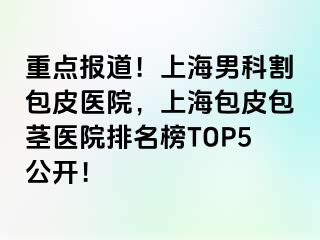 重点报道！上海男科割包皮医院，上海包皮包茎医院排名榜TOP5公开！