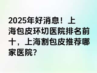 2025年好消息！上海包皮环切医院排名前十，上海割包皮推荐哪家医院？