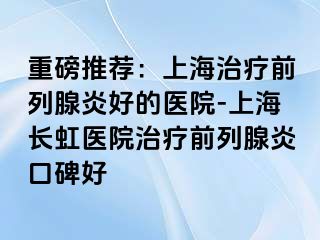 重磅推荐：上海治疗前列腺炎好的医院-上海长虹医院治疗前列腺炎口碑好