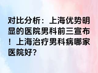 对比分析：上海优势明显的医院男科前三宣布！上海治疗男科病哪家医院好？