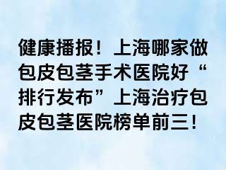 健康播报！上海哪家做包皮包茎手术医院好“排行发布”上海治疗包皮包茎医院榜单前三！